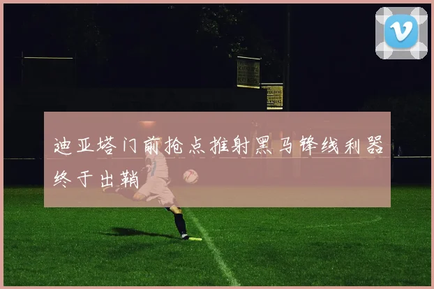 迪亚塔门前抢点推射黑马锋线利器终于出鞘