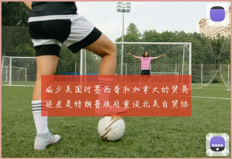 减少美国对墨西哥和加拿大的贸易逆差是特朗普政府重谈北美自贸协定的优先目标