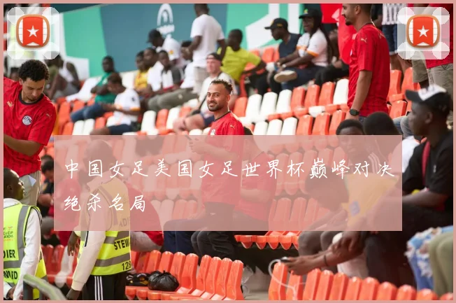 中国女足美国女足世界杯巅峰对决绝杀名局