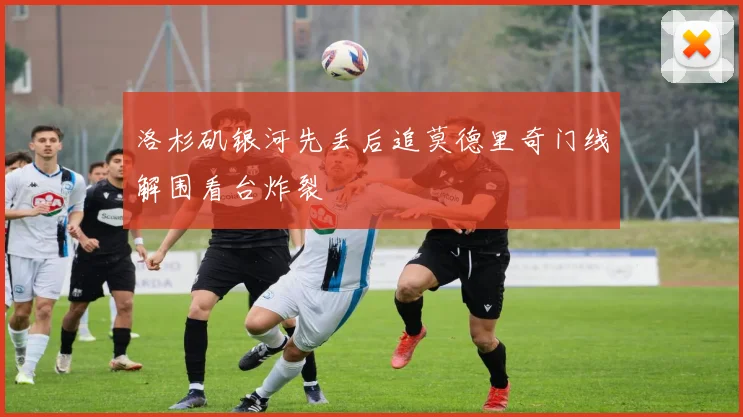 洛杉矶银河先丢后追莫德里奇门线解围看台炸裂