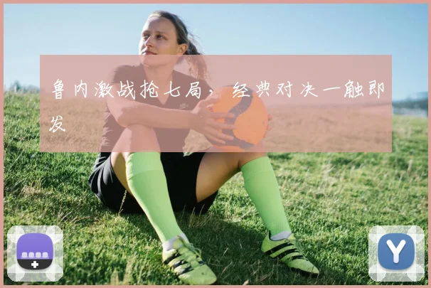 鲁内激战抢七局，经典对决一触即发