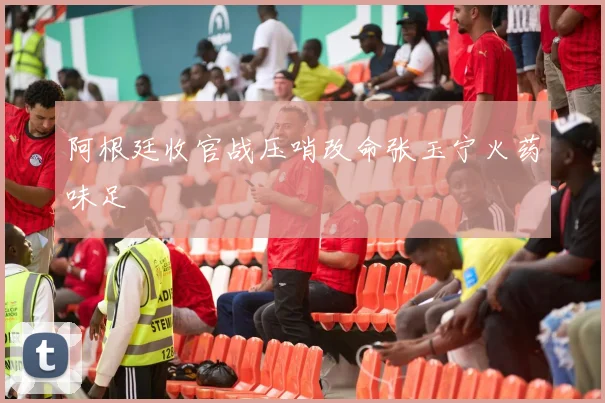 阿根廷收官战压哨改命张玉宁火药味足