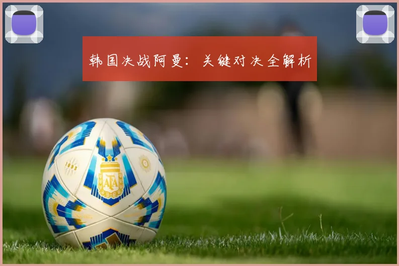 韩国决战阿曼：关键对决全解析