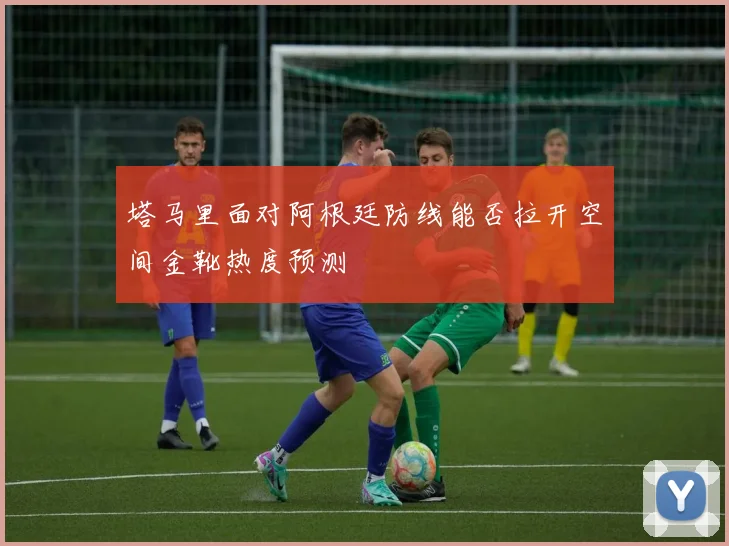 塔马里面对阿根廷防线能否拉开空间金靴热度预测
