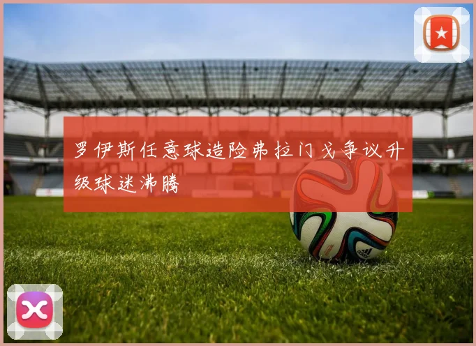 罗伊斯任意球造险弗拉门戈争议升级球迷沸腾