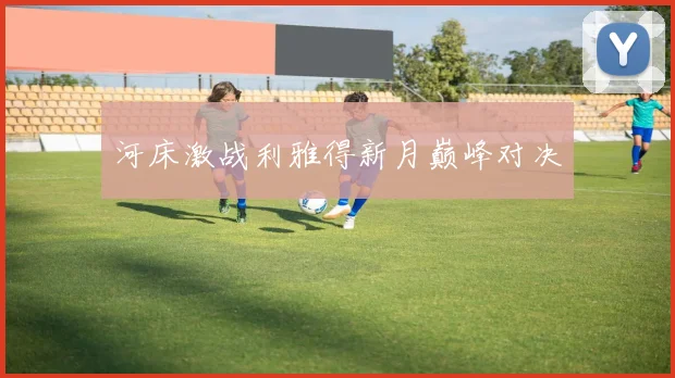 河床激战利雅得新月巅峰对决
