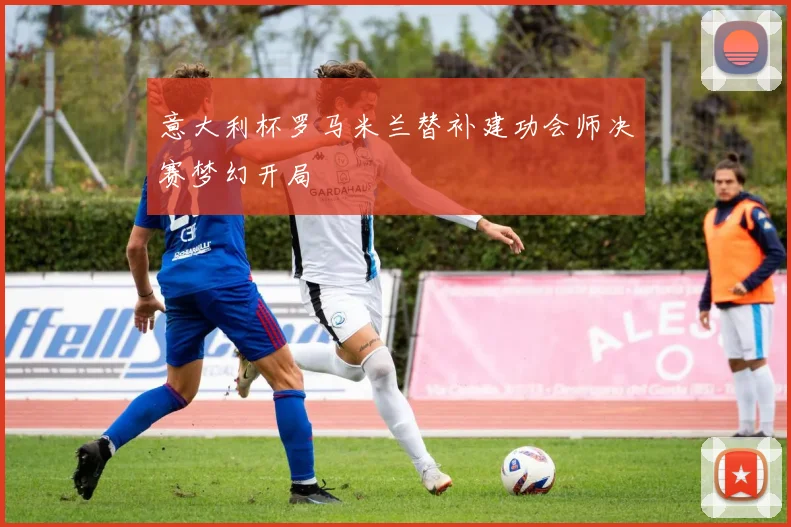 意大利杯罗马米兰替补建功会师决赛梦幻开局