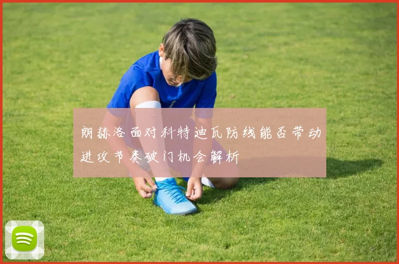 朗赫洛面对科特迪瓦防线能否带动进攻节奏破门机会解析