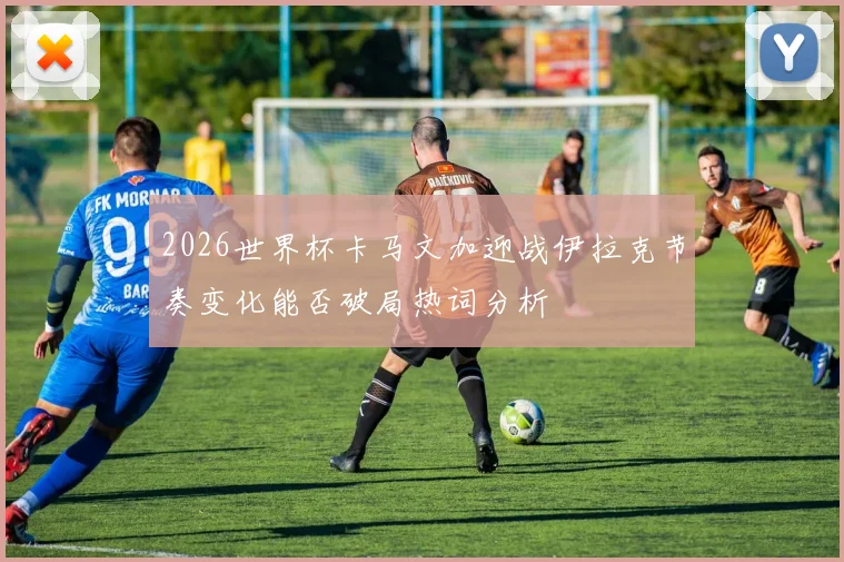 2026世界杯卡马文加迎战伊拉克节奏变化能否破局热词分析