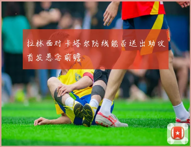 拉林面对卡塔尔防线能否送出助攻首发悬念前瞻