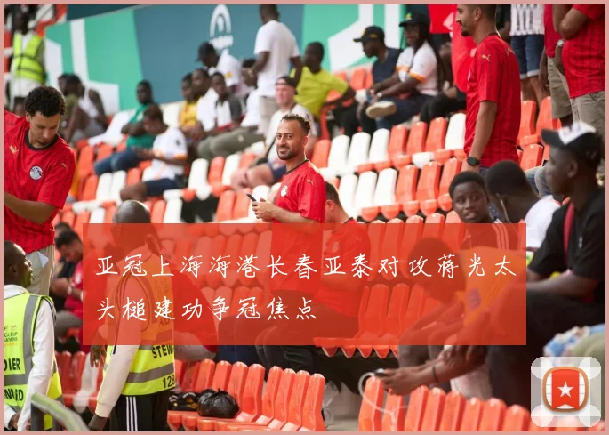 亚冠上海海港长春亚泰对攻蒋光太头槌建功争冠焦点