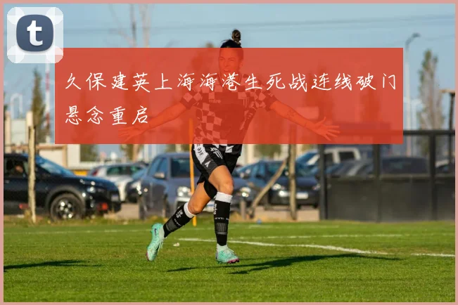 久保建英上海海港生死战连线破门悬念重启