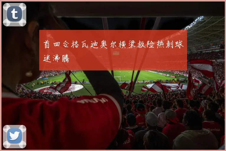 首回合格瓦迪奥尔横梁救险热刺球迷沸腾