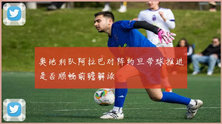 奥地利队阿拉巴对阵约旦带球推进是否顺畅前瞻解读