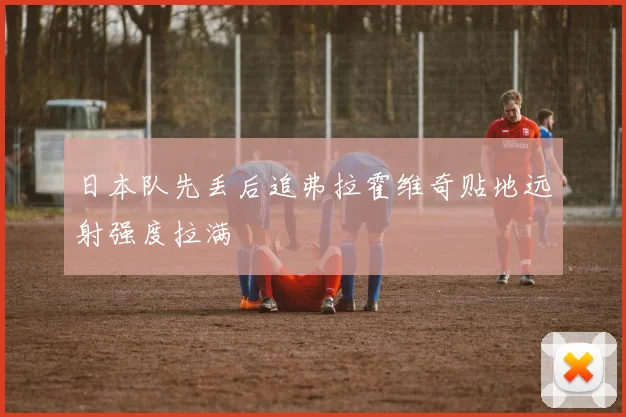 日本队先丢后追弗拉霍维奇贴地远射强度拉满