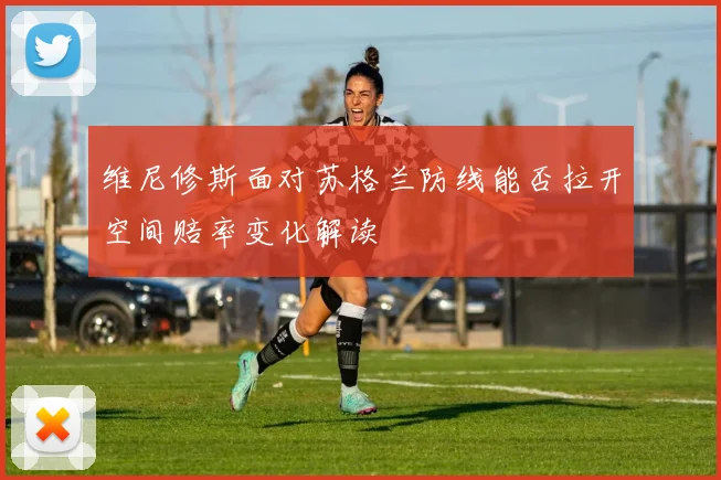 维尼修斯面对苏格兰防线能否拉开空间赔率变化解读