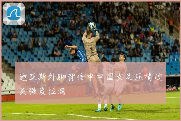 迪亚斯外脚背传中中国女足压哨过关强度拉满