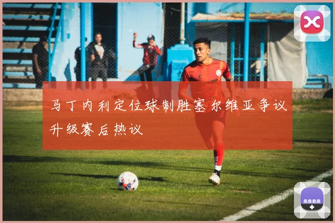 马丁内利定位球制胜塞尔维亚争议升级赛后热议