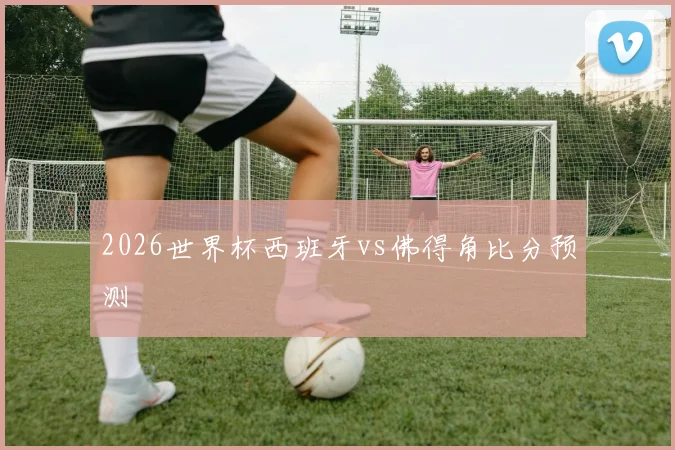 2026世界杯西班牙vs佛得角比分预测