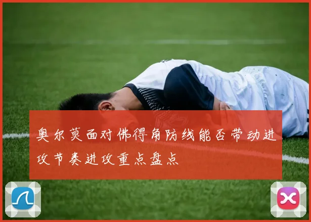 奥尔莫面对佛得角防线能否带动进攻节奏进攻重点盘点
