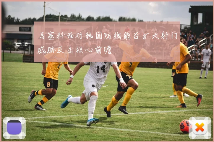 马塞科面对韩国防线能否扩大射门威胁反击核心前瞻