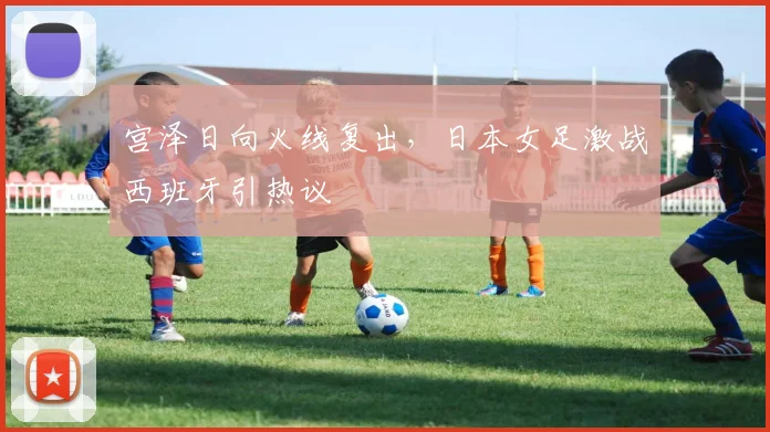 宫泽日向火线复出，日本女足激战西班牙引热议