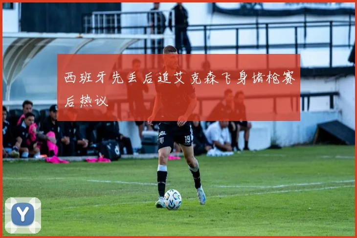 西班牙先丢后追艾克森飞身堵枪赛后热议