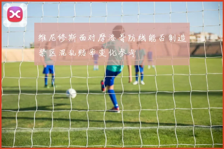 维尼修斯面对摩洛哥防线能否制造禁区混乱赔率变化参考