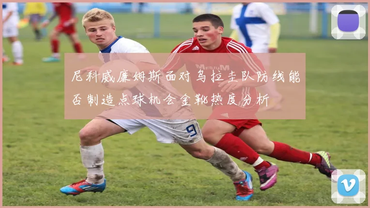 尼科威廉姆斯面对乌拉圭队防线能否制造点球机会金靴热度分析