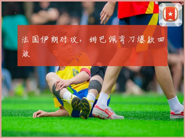 法国伊朗对攻,姆巴佩弯刀爆款回放
