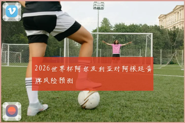 2026世界杯阿尔及利亚对阿根廷黄牌风险预测