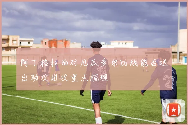 阿丁格拉面对厄瓜多尔防线能否送出助攻进攻重点梳理