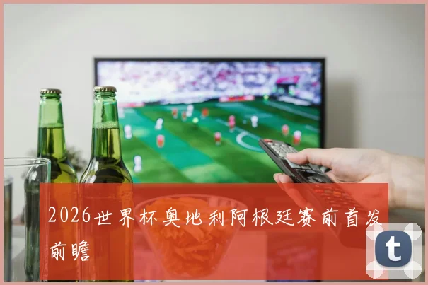 2026世界杯奥地利阿根廷赛前首发前瞻
