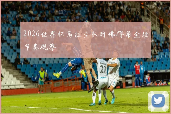 2026世界杯乌拉圭队对佛得角全场节奏观察