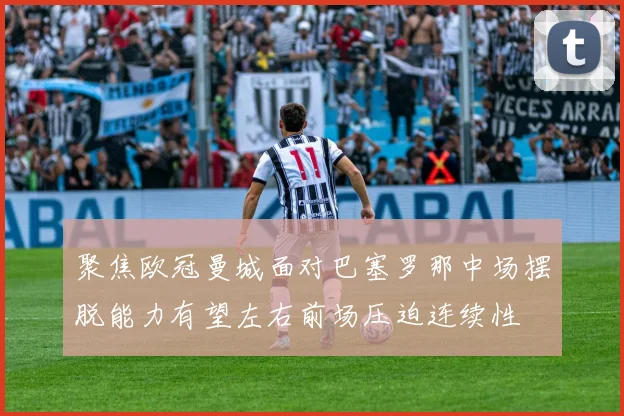 聚焦欧冠曼城面对巴塞罗那中场摆脱能力有望左右前场压迫连续性