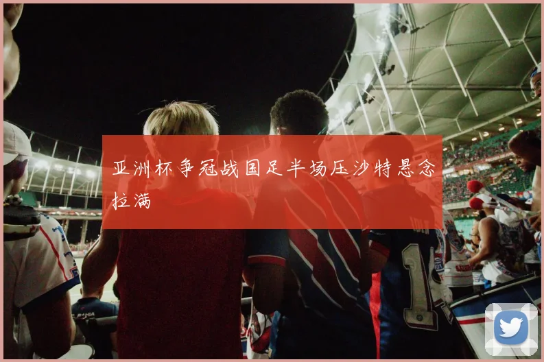 亚洲杯争冠战国足半场压沙特悬念拉满