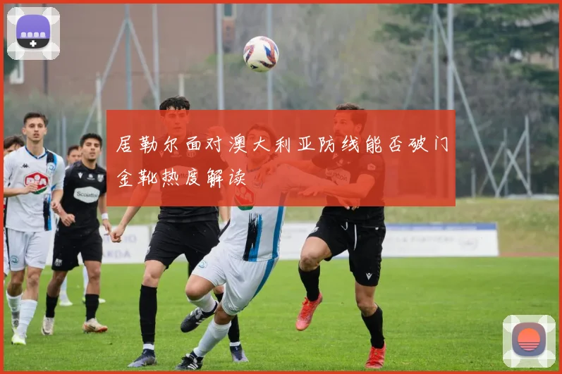 居勒尔面对澳大利亚防线能否破门金靴热度解读