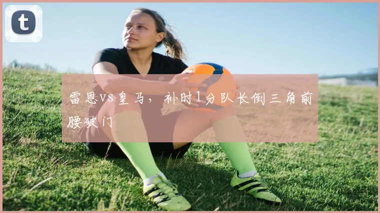 雷恩vs皇马,补时1分队长倒三角前腰破门