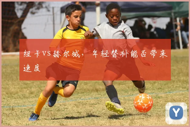纽卡vs赫尔城,年轻替补能否带来速度
