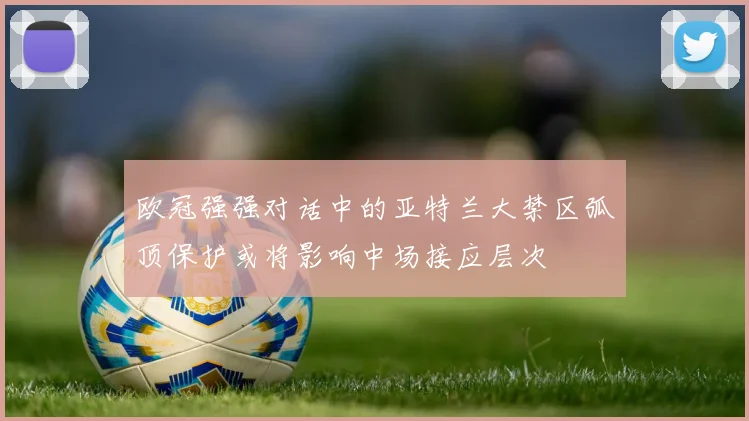 欧冠强强对话中的亚特兰大禁区弧顶保护或将影响中场接应层次