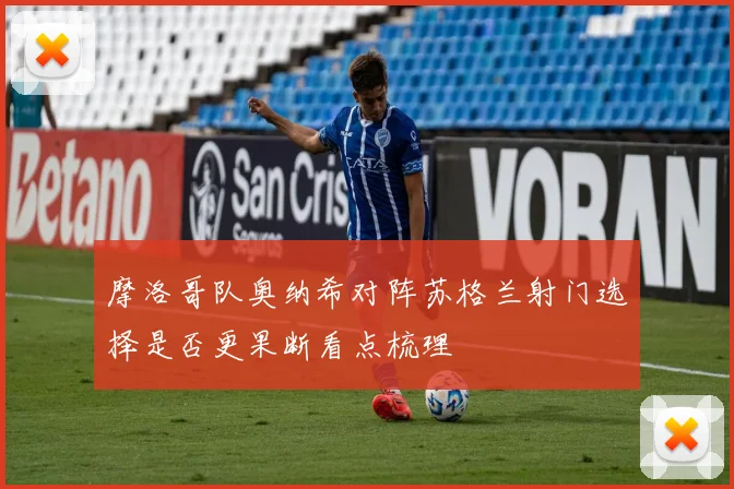摩洛哥队奥纳希对阵苏格兰射门选择是否更果断看点梳理