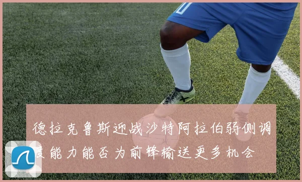 德拉克鲁斯迎战沙特阿拉伯弱侧调度能力能否为前锋输送更多机会
