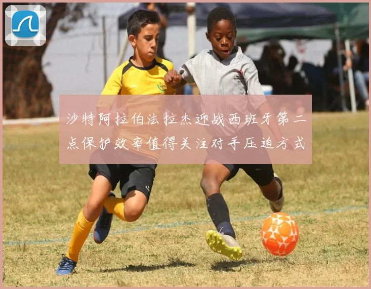 沙特阿拉伯法拉杰迎战西班牙第二点保护效率值得关注对手压迫方式