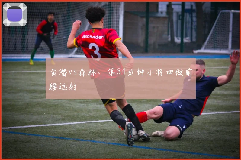 黄潜vs森林，第54分钟小将回做前腰远射
