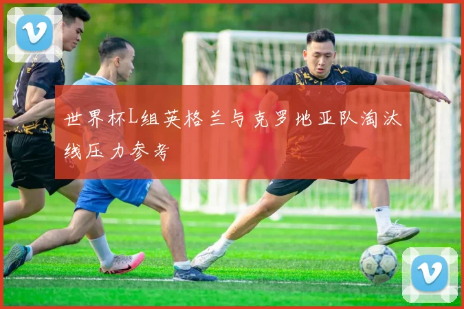 世界杯L组英格兰与克罗地亚队淘汰线压力参考
