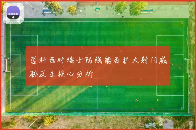 哲科面对瑞士防线能否扩大射门威胁反击核心分析