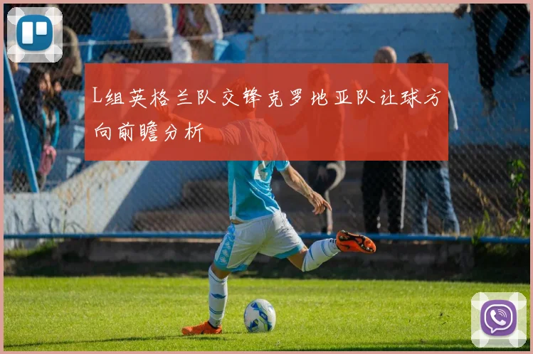 L组英格兰队交锋克罗地亚队让球方向前瞻分析
