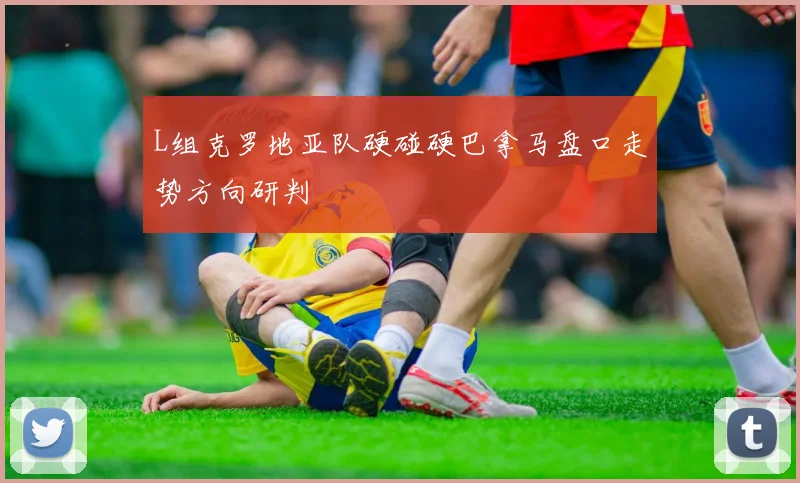 L组克罗地亚队硬碰硬巴拿马盘口走势方向研判