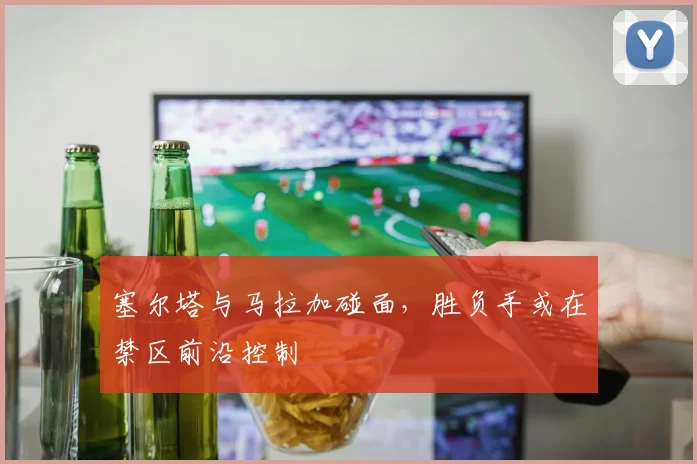 塞尔塔与马拉加碰面,胜负手或在禁区前沿控制