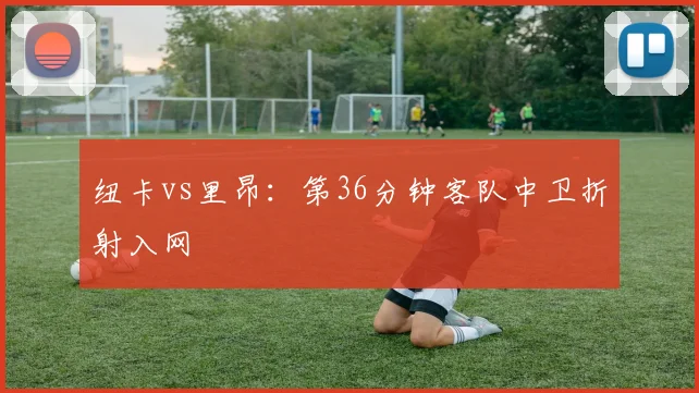 纽卡vs里昂:第36分钟客队中卫折射入网